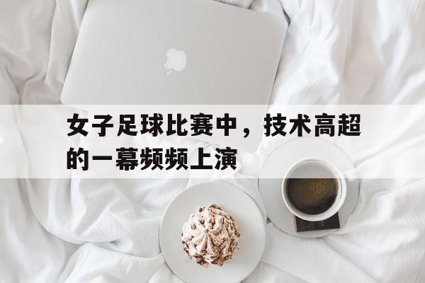 开云-女子足球比赛中，技术高超的一幕频频上演的简单介绍