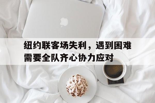 开云体育中国-纽约联客场失利，遇到困难需要全队齐心协力应对的简单介绍